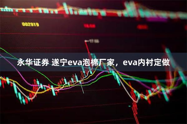 永华证券 遂宁eva泡棉厂家，eva内衬定做