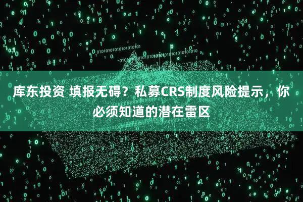 库东投资 填报无碍？私募CRS制度风险提示，你必须知道的潜在雷区