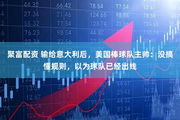 聚富配资 输给意大利后，美国棒球队主帅：没搞懂规则，以为球队已经出线