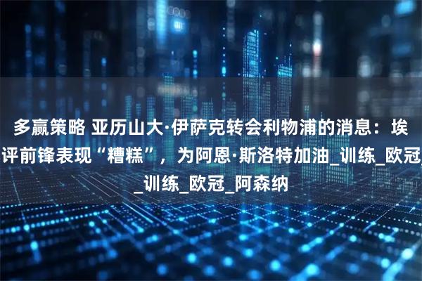 多赢策略 亚历山大·伊萨克转会利物浦的消息：埃迪·豪批评前锋表现“糟糕”，为阿恩·斯洛特加油_训练_欧冠_阿森纳