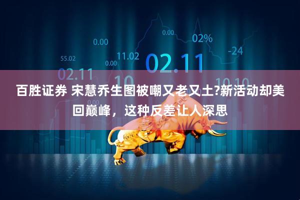 百胜证券 宋慧乔生图被嘲又老又土?新活动却美回巅峰，这种反差让人深思