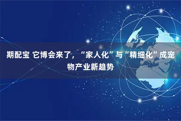 期配宝 它博会来了,“家人化”与“精细化”成宠物产业新趋势