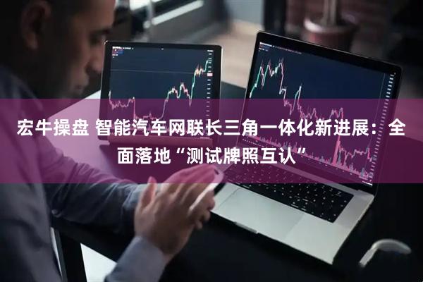 宏牛操盘 智能汽车网联长三角一体化新进展：全面落地“测试牌照互认”