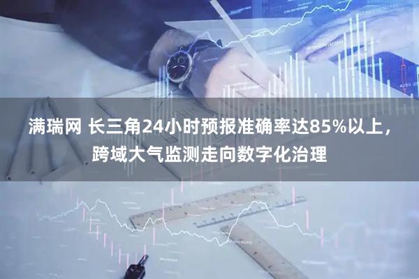 满瑞网 长三角24小时预报准确率达85%以上，跨域大气监测走向数字化治理