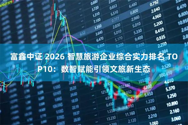 富鑫中证 2026 智慧旅游企业综合实力排名 TOP10：数智赋能引领文旅新生态