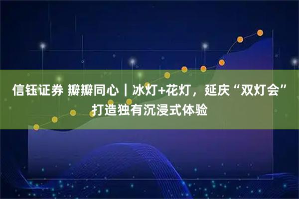 信钰证券 瓣瓣同心|冰灯+花灯,延庆“双灯会”打造独有沉浸式体验