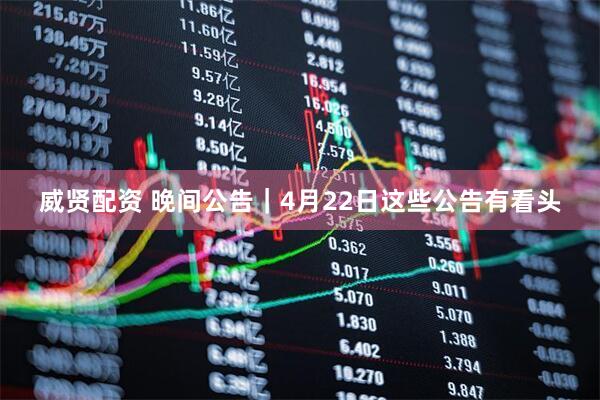 威贤配资 晚间公告｜4月22日这些公告有看头