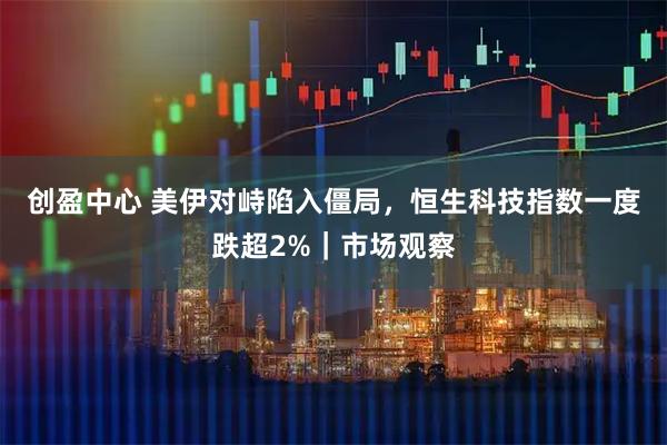 创盈中心 美伊对峙陷入僵局，恒生科技指数一度跌超2%｜市场观察