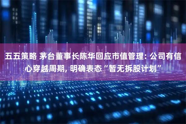 五五策略 茅台董事长陈华回应市值管理: 公司有信心穿越周期, 明确表态“暂无拆股计划”