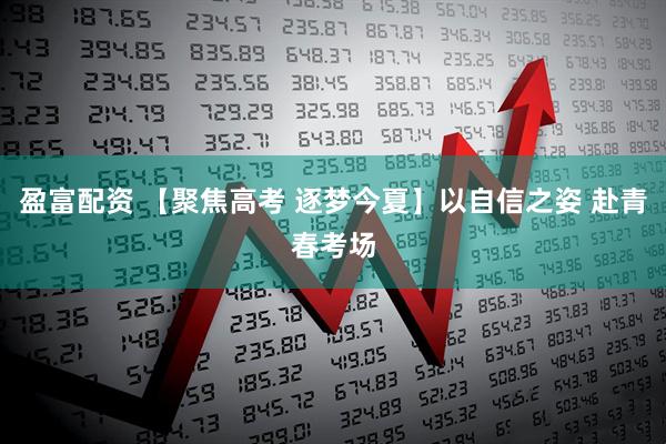 盈富配资 【聚焦高考 逐梦今夏】以自信之姿 赴青春考场