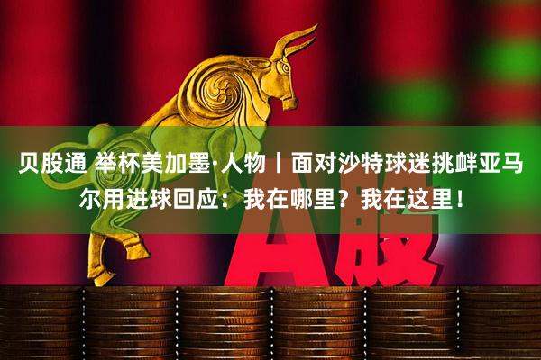 贝股通 举杯美加墨·人物丨面对沙特球迷挑衅亚马尔用进球回应:我在哪里?我在这里!