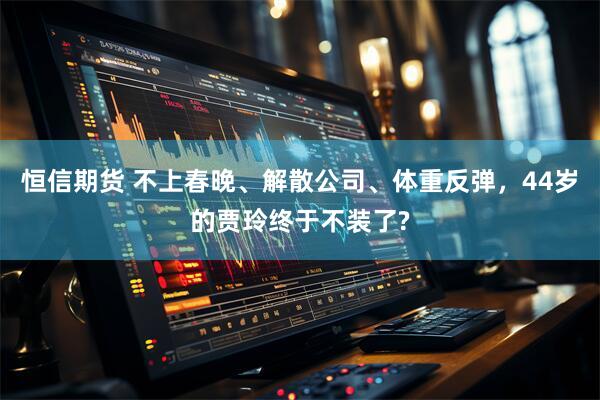 恒信期货 不上春晚、解散公司、体重反弹,44岁的贾玲终于不装了?