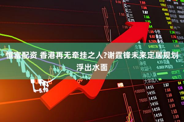 恒富配资 香港再无牵挂之人?谢霆锋未来定居规划浮出水面