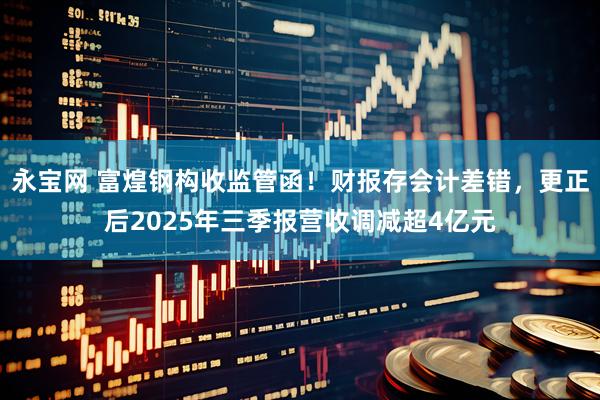 永宝网 富煌钢构收监管函！财报存会计差错，更正后2025年三季报营收调减超4亿元