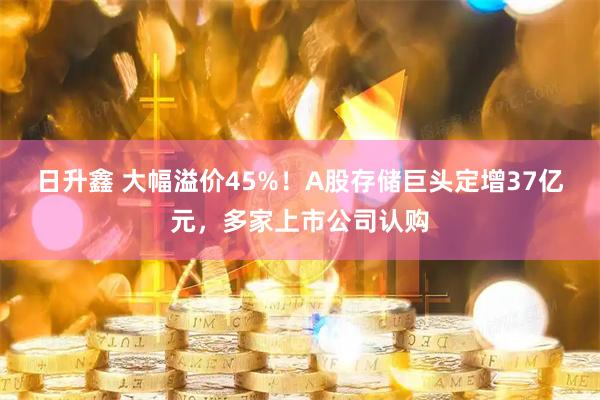 日升鑫 大幅溢价45%！A股存储巨头定增37亿元，多家上市公司认购