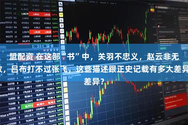 盟配资 在这部“书”中，关羽不忠义，赵云非无敌，吕布打不过张飞，这些描述跟正史记载有多大差异？