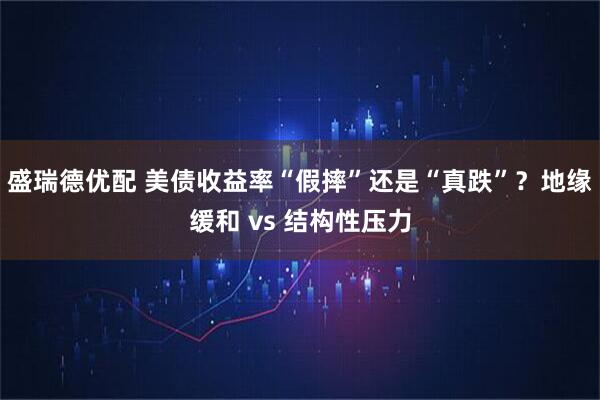 盛瑞德优配 美债收益率“假摔”还是“真跌”？地缘缓和 vs 结构性压力